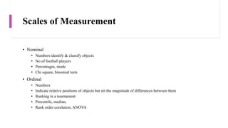 Scales of Measurement
• Nominal
• Numbers identify & classify objects
• No of football players
• Percentages, mode
• Chi square, binomial tests
• Ordinal
• Numbers
• Indicate relative positions of objects but nit the magnitude of differences between them
• Ranking in a tournament
• Percentile, median,
• Rank order corelation, ANOVA
 