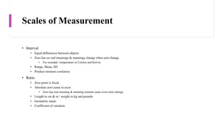 Scales of Measurement
• Interval
• Equal differences between objects
• Zero has no real meanings & meanings change when unit change
• For example: temperature in Celsius and Kelvin
• Range, Mean, SD
• Product moment corelation
• Ratio
• Zero point is fixed,
• Absolute zero cease to exist
• Zero has real meaning & meaning remains same even units change
• Length in cm & m / weight in kg and pounds
• Geometric mean
• Coefficient of variation
 