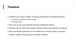 Nominal
• Numbers serve only as lables or tags for identifying & classifying objects
• Frequencies, proportion & percentage
• Pie & Bar Chart
• Strict one to one correspendene between numbers & objects
• Numbers do not reflect the amount of characteristic possessed by the objects
• Only permissible operation on the numbers in a nominal scale is counting
• Passport number, hockey players, brands, attributes
 