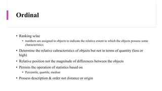 Ordinal
• Ranking sclae
• numbers are assigned to objects to indicate the relative extent to which the objects possess some
characteristics
• Determine the relative cahracteristics of objects but not in terms of quantity (less or
high)
• Relative position not the magnitude of differences between the objects
• Permits the operation of statistics based on
• Percentile, quartile, median
• Possess description & order not distance or origin
 
