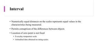 Interval
• Numerically equal distances on the scales represents equal values in the
characteristics being measured.
• Permits comaprison of the differences between objects
• Location of zero point is not fixed
• Everyday tempeature scale
• Attitudinal data obtained on rating scales.
 