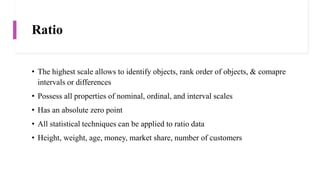 Ratio
• The highest scale allows to identify objects, rank order of objects, & comapre
intervals or differences
• Possess all properties of nominal, ordinal, and interval scales
• Has an absolute zero point
• All statistical techniques can be applied to ratio data
• Height, weight, age, money, market share, number of customers
 