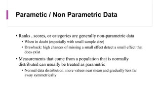 Parametic / Non Parametric Data
• Ranks , scores, or categories are generally non-parametric data
• When in doubt (especially with small sample size)
• Drawback: high chances of missing a small effect detect a small effect that
does exist
• Measurements that come from a population that is normally
distributed can usually be treated as parametric
• Normal data distribution: more values near mean and gradually less far
away symmetrically
 