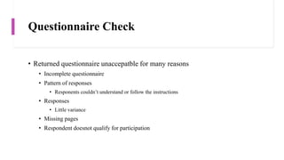 Questionnaire Check
• Returned questionnaire unaccepatble for many reasons
• Incomplete questionnaire
• Pattern of responses
• Responents couldn’t understand or follow the instructions
• Responses
• Little variance
• Missing pages
• Respondent doesnot qualify for participation
 