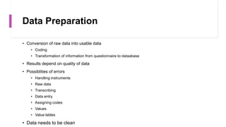 Data Preparation
• Conversion of raw data into usable data
• Coding
• Transformation of information from questionnaire to dataabase
• Results depend on quality of data
• Possiblities of errors
• Handling instruments
• Raw data
• Transcribing
• Data entry
• Assigning codes
• Values
• Value lables
• Data needs to be clean
 
