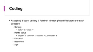 Coding
• Assigning a code, usually a number, to each possible response to each
question
• Gender:
• Male = 0, Female = 1
• Marital status
• Single = 0, Married = 1, widowed = 2, divorced = 3
• Education
• Residence
• Age
 