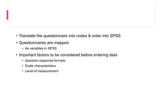 • Translate the questionnaire into codes & enter into SPSS
• Questionnaires are mapped
• As variables in SPSS
• Important factors to be considered before entering data
• Question response formats
• Scale characteristics
• Level of measurement
 