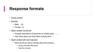 Response formats
• Close ended:
• Gender
• Male, (0)
• Female (1)
• Open ended numerical
• Avergae expenditure of groceries on weekly basis ……..
• How many years you have been working here…..
• Open ended with text reposne
• What would you like to change about this product…
• coding manually afterwards
• Type the answers
 