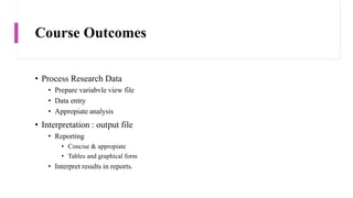 Course Outcomes
• Process Research Data
• Prepare variabvle view file
• Data entry
• Appropiate analysis
• Interpretation : output file
• Reporting
• Concise & appropiate
• Tables and graphical form
• Interpret results in reports.
 