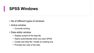 SPSS Windows
• No of different types of windows
• Active window
• Currently working
• Data editor window
• Display content of the data file
• Opens automatically when you open SPSS
• Create new data file / modify an existing one
• Provides two view of the data
 