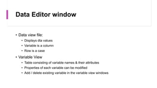 Data Editor window
• Data view file:
• Displays dta values
• Variable is a column
• Row is a case
• Variable View
• Table consisting of variable names & their attributes
• Properties of each variable can be modified
• Add / delete existing variable in the variable view windows
 