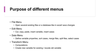 Purpose of different menus
• File Menu
• Open several existing files or a database like in excel/ save changes
• Edit Menu
• Cut, copy, paste, insert variable, insert cases
• Data Menu
• Define variable properties, sort cases, merge files, spilt files, select cases
• Transform Menu
• Computations
• Create new variable for existing / recode old variable
 