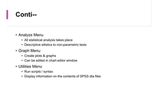 Conti--
• Analyze Menu
• All statistical analysis takes place
• Descriptive sttistics to non-parametric tests
• Graph Menu
• Create plots & graphs
• Can be edited in chart editor window
• Utilities Menu
• Run scripts / syntax
• Display information on the contents of SPSS dta files
 
