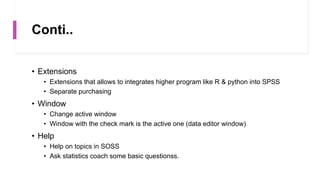 Conti..
• Extensions
• Extensions that allows to integrates higher program like R & python into SPSS
• Separate purchasing
• Window
• Change active window
• Window with the check mark is the active one (data editor window)
• Help
• Help on topics in SOSS
• Ask statistics coach some basic questionss.
 