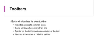Toolbars
• Each window has its own toolbar
• Provides access to common tasks
• Some windows have more than one
• Pointer on the tool provides description of the tool
• You can show move or hide the toolbar
 