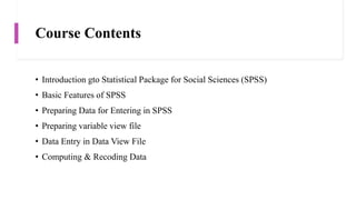 Course Contents
• Introduction gto Statistical Package for Social Sciences (SPSS)
• Basic Features of SPSS
• Preparing Data for Entering in SPSS
• Preparing variable view file
• Data Entry in Data View File
• Computing & Recoding Data
 