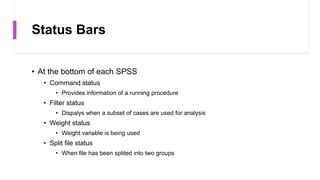 Status Bars
• At the bottom of each SPSS
• Command status
• Provides information of a running procedure
• Filter status
• Dispalys when a subset of cases are used for analysis
• Weight status
• Weight variable is being used
• Split file status
• When file has been splited into two groups
 