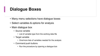 Dialogue Boxes
• Many menu selections have dialogue boxes
• Select variables & options for analysis
• Main dialogue box
• Source variable
• List of variable type from the working data file
• Target variable
• One/more lists of variables needed for the analysis
• Command push buttons
• Run the procedure by opening a dialogue box
 