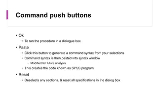 Command push buttons
• Ok
• To run the procedure in a dialogue box
• Paste
• Click this button to generate a command syntax from your selections
• Command syntax is then pasted into syntax window
• Modified for future analysis
• This creates the code known as SPSS program
• Reset
• Deselects any sections, & reset all specifications in the dialog box
 