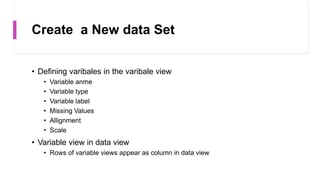 Create a New data Set
• Defining varibales in the varibale view
• Variable anme
• Variable type
• Variable label
• Missing Values
• Allignment
• Scale
• Variable view in data view
• Rows of variable views appear as column in data view
 