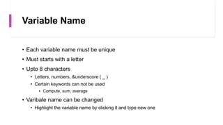 Variable Name
• Each variable name must be unique
• Must starts with a letter
• Upto 8 characters
• Letters, numbers, &underscore ( _ )
• Certain keywords can not be used
• Compute, sum, average
• Varibale name can be changed
• Highlight the variable name by clicking it and type new one
 