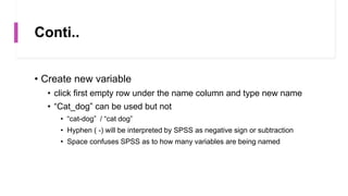 Conti..
• Create new variable
• click first empty row under the name column and type new name
• “Cat_dog” can be used but not
• “cat-dog” / “cat dog”
• Hyphen ( -) will be interpreted by SPSS as negative sign or subtraction
• Space confuses SPSS as to how many variables are being named
 