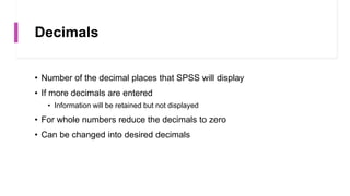 Decimals
• Number of the decimal places that SPSS will display
• If more decimals are entered
• Information will be retained but not displayed
• For whole numbers reduce the decimals to zero
• Can be changed into desired decimals
 
