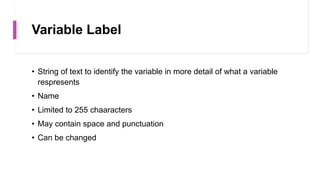 Variable Label
• String of text to identify the variable in more detail of what a variable
respresents
• Name
• Limited to 255 chaaracters
• May contain space and punctuation
• Can be changed
 