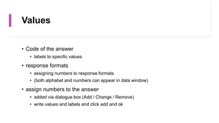Values
• Code of the answer
• labels to specific values
• response formats
• assigning numbers to response formats
• (both alphabet and numbers can appear in data window)
• assign numbers to the answer
• added via dialogue box (Add / Change / Remove)
• write values and labels and click add and ok
 