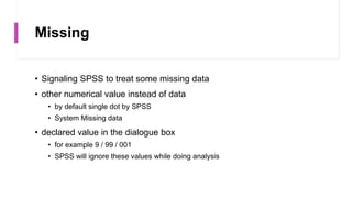 Missing
• Signaling SPSS to treat some missing data
• other numerical value instead of data
• by default single dot by SPSS
• System Missing data
• declared value in the dialogue box
• for example 9 / 99 / 001
• SPSS will ignore these values while doing analysis
 