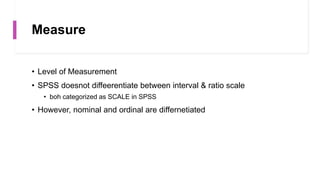 Measure
• Level of Measurement
• SPSS doesnot diffeerentiate between interval & ratio scale
• boh categorized as SCALE in SPSS
• However, nominal and ordinal are differnetiated
 