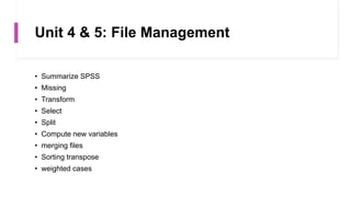 Unit 4 & 5: File Management
• Summarize SPSS
• Missing
• Transform
• Select
• Split
• Compute new variables
• merging files
• Sorting transpose
• weighted cases
 