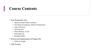 Course Contents
• Non-Parametric Test
• Spearman Rank Order Corelation
• Chi Square (Contigency Tables & Proportions)
• Yates correction,
• Wilcoxan test,
• Mann Whitney -U test,
• Sign Rank test,
• Krushkal Wallis
• Process & Interpretation of Output file
• Tables & Graphs
• APA Format
 