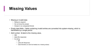 Missing Values
• Missing or invalid data
• Refuse to respond
• Do not know the answer
• Answer in an unexpected format
• Empty data fields / fields containing invalid entries are converted into system-missing, which is
identifiable by a single period
• Add number & label to the missing value,
• 999
• label (No response)
• for string
• NR
• Label (No Response)
• Case Sensitive (nr wont be treated as a missing values)
 