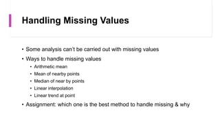 Handling Missing Values
• Some analysis can’t be carried out with missing values
• Ways to handle missing values
• Arithmetic mean
• Mean of nearby points
• Median of near by points
• Linear interpolation
• Linear trend at point
• Assignment: which one is the best method to handle missing & why
 
