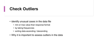 Check Outliers
• identify unusual cases in the data file
• min or max value than response format
• by taking frequencies
• sorting data ascending / descending
• Why it is important to assess outliers in the data
 