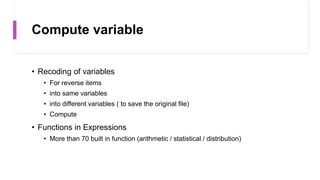 Compute variable
• Recoding of variables
• For reverse items
• into same variables
• into different variables ( to save the original file)
• Compute
• Functions in Expressions
• More than 70 built in function (arithmetic / statistical / distribution)
 