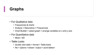Graphs
• For Qualitative data
• Frequencies & charts
• Analyze > Descriptive > Frequencies
• Chart Builder > select graph > arrange variables on x and y axis
• For Quantitative data
• Mean / SD
• Table Looks
• double click table > format > Table looks
• file > options >viewer / output > pivot tables>
 
