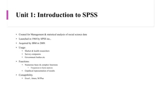 Unit 1: Introduction to SPSS
• Created for Management & statistical analysis of social science data
• Launched in 1968 by SPSS inc.,
• Acquired by IBM in 2009.
• Usage:
• Market & health researchers
• Survey companies
• Government bodies etc
• Functions:
• Numerous basic & complex functions
• Frequencies to factor analysis
• Grpahical representation of results
• Comaptibility
• Excel , Amos, M Plus
 