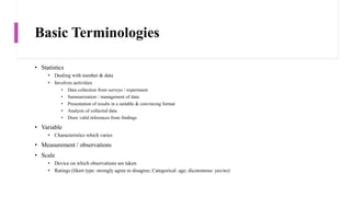 Basic Terminologies
• Statistics
• Dealing with number & data
• Involves activities
• Data collection from surveys / experiment
• Summarization / management of data
• Presentation of results in a suitable & convincing format
• Analysis of collected data
• Draw valid inferences from findings
• Variable
• Characteristics which varies
• Measurement / observations
• Scale
• Device on which observations are taken
• Ratings (likert type: strongly agree to disagree; Categorical: age; dicotomous: yes/no)
 