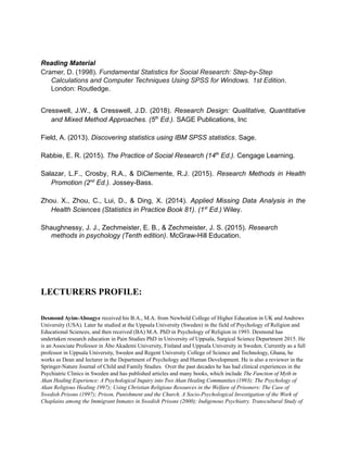 Reading Material
Cramer, D. (1998). Fundamental Statistics for Social Research: Step-by-Step
Calculations and Computer Techniques Using SPSS for Windows. 1st Edition.
London: Routledge.
Cresswell, J.W., & Cresswell, J.D. (2018). Research Design: Qualitative, Quantitative
and Mixed Method Approaches. (5th
Ed.). SAGE Publications, Inc
Field, A. (2013). Discovering statistics using IBM SPSS statistics. Sage.
Rabbie, E. R. (2015). The Practice of Social Research (14th
Ed.). Cengage Learning.
Salazar, L.F., Crosby, R.A., & DiClemente, R.J. (2015). Research Methods in Health
Promotion (2nd
Ed.). Jossey-Bass.
Zhou. X., Zhou, C., Lui, D., & Ding, X. (2014). Applied Missing Data Analysis in the
Health Sciences (Statistics in Practice Book 81). (1st
Ed.) Wiley.
Shaughnessy, J. J., Zechmeister, E. B., & Zechmeister, J. S. (2015). Research
methods in psychology (Tenth edition). McGraw-Hill Education.
LECTURERS PROFILE:
Desmond Ayim-Aboagye received his B.A., M.A. from Newbold College of Higher Education in UK and Andrews
University (USA). Later he studied at the Uppsala University (Sweden) in the field of Psychology of Religion and
Educational Sciences, and then received (BA) M.A. PhD in Psychology of Religion in 1993. Desmond has
undertaken research education in Pain Studies PhD in University of Uppsala, Surgical Science Department 2015. He
is an Associate Professor in Åbo Akademi University, Finland and Uppsala University in Sweden. Currently as a full
professor in Uppsala University, Sweden and Regent University College of Science and Technology, Ghana, he
works as Dean and lecturer in the Department of Psychology and Human Development. He is also a reviewer in the
Springer-Nature Journal of Child and Family Studies. Over the past decades he has had clinical experiences in the
Psychiatric Clinics in Sweden and has published articles and many books, which include The Function of Myth in
Akan Healing Experience: A Psychological Inquiry into Two Akan Healing Communities (1993); The Psychology of
Akan Religious Healing 1997); Using Christian Religious Resources in the Welfare of Prisoners: The Case of
Swedish Prisons (1997); Prison, Punishment and the Church. A Socio-Psychological Investigation of the Work of
Chaplains among the Immigrant Inmates in Swedish Prisons (2000); Indigenous Psychiatry. Transcultural Study of
 