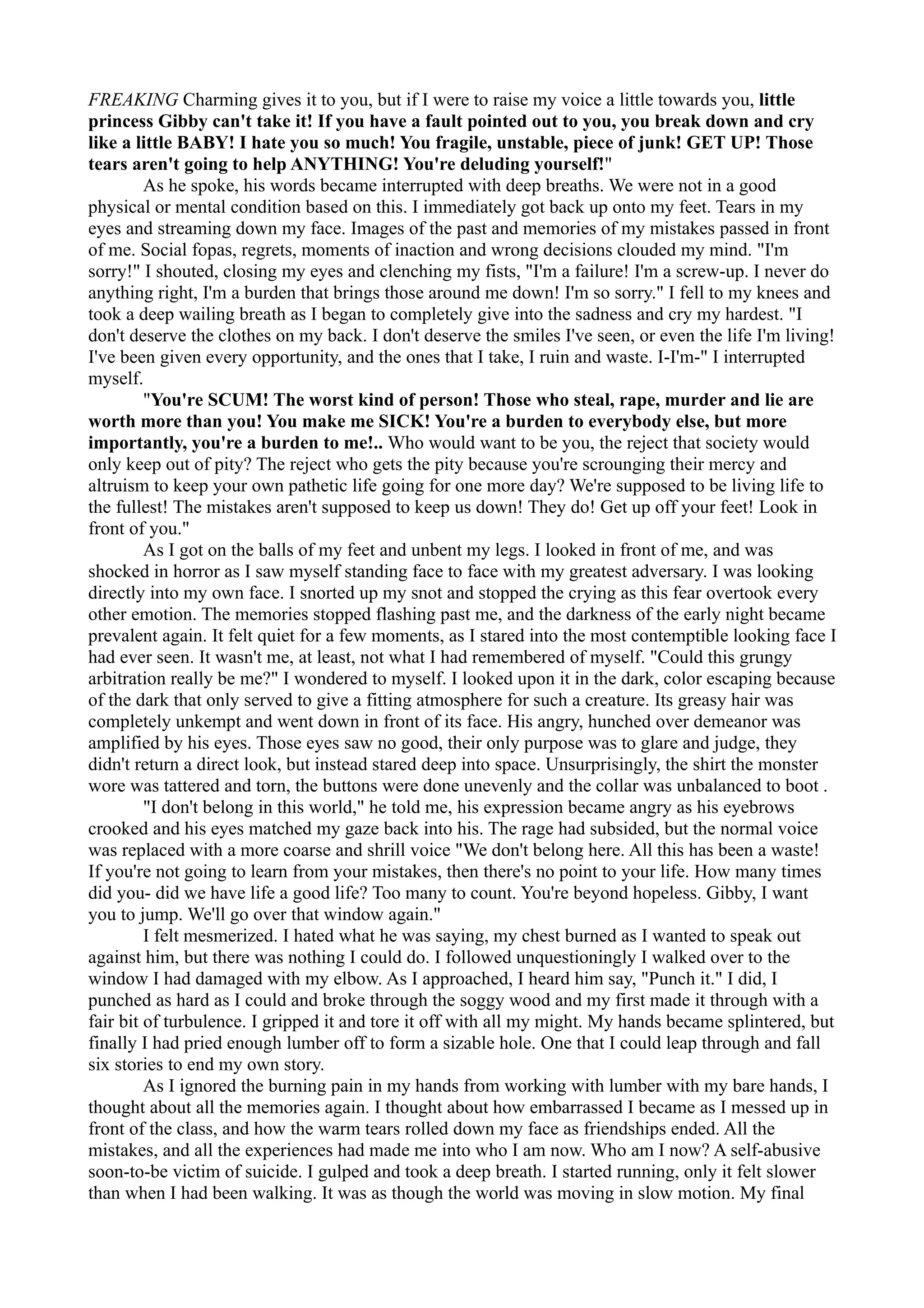 FREAKING Charming gives it to you, but if I were to raise my voice a little towards you, little
princess Gibby can't take it! If you have a fault pointed out to you, you break down and cry
like a little BABY! I hate you so much! You fragile, unstable, piece of junk! GET UP! Those
tears aren't going to help ANYTHING! You're deluding yourself!"
         As he spoke, his words became interrupted with deep breaths. We were not in a good
physical or mental condition based on this. I immediately got back up onto my feet. Tears in my
eyes and streaming down my face. Images of the past and memories of my mistakes passed in front
of me. Social fopas, regrets, moments of inaction and wrong decisions clouded my mind. "I'm
sorry!" I shouted, closing my eyes and clenching my fists, "I'm a failure! I'm a screw-up. I never do
anything right, I'm a burden that brings those around me down! I'm so sorry." I fell to my knees and
took a deep wailing breath as I began to completely give into the sadness and cry my hardest. "I
don't deserve the clothes on my back. I don't deserve the smiles I've seen, or even the life I'm living!
I've been given every opportunity, and the ones that I take, I ruin and waste. I-I'm-" I interrupted
myself.
         "You're SCUM! The worst kind of person! Those who steal, rape, murder and lie are
worth more than you! You make me SICK! You're a burden to everybody else, but more
importantly, you're a burden to me!.. Who would want to be you, the reject that society would
only keep out of pity? The reject who gets the pity because you're scrounging their mercy and
altruism to keep your own pathetic life going for one more day? We're supposed to be living life to
the fullest! The mistakes aren't supposed to keep us down! They do! Get up off your feet! Look in
front of you."
         As I got on the balls of my feet and unbent my legs. I looked in front of me, and was
shocked in horror as I saw myself standing face to face with my greatest adversary. I was looking
directly into my own face. I snorted up my snot and stopped the crying as this fear overtook every
other emotion. The memories stopped flashing past me, and the darkness of the early night became
prevalent again. It felt quiet for a few moments, as I stared into the most contemptible looking face I
had ever seen. It wasn't me, at least, not what I had remembered of myself. "Could this grungy
arbitration really be me?" I wondered to myself. I looked upon it in the dark, color escaping because
of the dark that only served to give a fitting atmosphere for such a creature. Its greasy hair was
completely unkempt and went down in front of its face. His angry, hunched over demeanor was
amplified by his eyes. Those eyes saw no good, their only purpose was to glare and judge, they
didn't return a direct look, but instead stared deep into space. Unsurprisingly, the shirt the monster
wore was tattered and torn, the buttons were done unevenly and the collar was unbalanced to boot .
         "I don't belong in this world," he told me, his expression became angry as his eyebrows
crooked and his eyes matched my gaze back into his. The rage had subsided, but the normal voice
was replaced with a more coarse and shrill voice "We don't belong here. All this has been a waste!
If you're not going to learn from your mistakes, then there's no point to your life. How many times
did you- did we have life a good life? Too many to count. You're beyond hopeless. Gibby, I want
you to jump. We'll go over that window again."
         I felt mesmerized. I hated what he was saying, my chest burned as I wanted to speak out
against him, but there was nothing I could do. I followed unquestioningly I walked over to the
window I had damaged with my elbow. As I approached, I heard him say, "Punch it." I did, I
punched as hard as I could and broke through the soggy wood and my first made it through with a
fair bit of turbulence. I gripped it and tore it off with all my might. My hands became splintered, but
finally I had pried enough lumber off to form a sizable hole. One that I could leap through and fall
six stories to end my own story.
         As I ignored the burning pain in my hands from working with lumber with my bare hands, I
thought about all the memories again. I thought about how embarrassed I became as I messed up in
front of the class, and how the warm tears rolled down my face as friendships ended. All the
mistakes, and all the experiences had made me into who I am now. Who am I now? A self-abusive
soon-to-be victim of suicide. I gulped and took a deep breath. I started running, only it felt slower
than when I had been walking. It was as though the world was moving in slow motion. My final
 