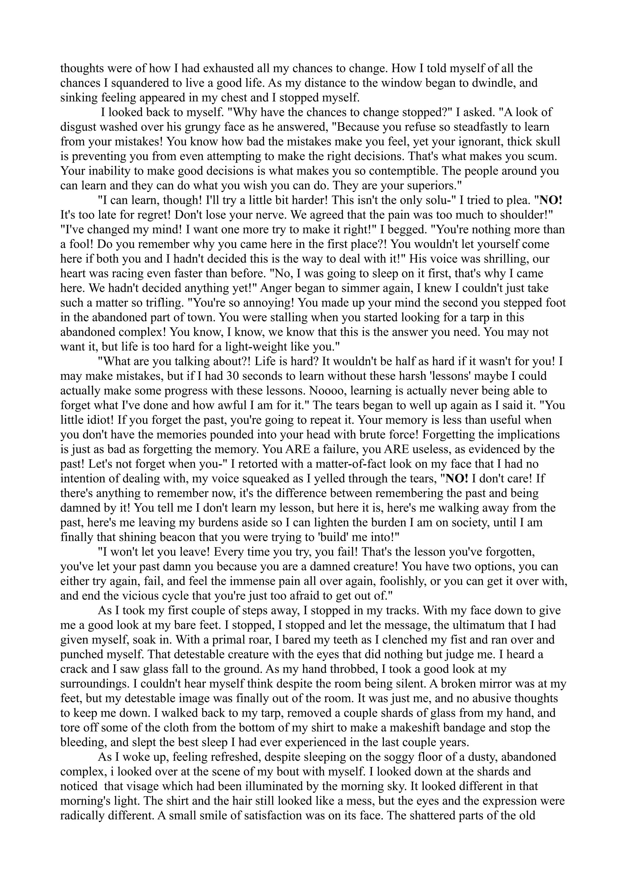 thoughts were of how I had exhausted all my chances to change. How I told myself of all the
chances I squandered to live a good life. As my distance to the window began to dwindle, and
sinking feeling appeared in my chest and I stopped myself.
          I looked back to myself. "Why have the chances to change stopped?" I asked. "A look of
disgust washed over his grungy face as he answered, "Because you refuse so steadfastly to learn
from your mistakes! You know how bad the mistakes make you feel, yet your ignorant, thick skull
is preventing you from even attempting to make the right decisions. That's what makes you scum.
Your inability to make good decisions is what makes you so contemptible. The people around you
can learn and they can do what you wish you can do. They are your superiors."
         "I can learn, though! I'll try a little bit harder! This isn't the only solu-" I tried to plea. "NO!
It's too late for regret! Don't lose your nerve. We agreed that the pain was too much to shoulder!"
"I've changed my mind! I want one more try to make it right!" I begged. "You're nothing more than
a fool! Do you remember why you came here in the first place?! You wouldn't let yourself come
here if both you and I hadn't decided this is the way to deal with it!" His voice was shrilling, our
heart was racing even faster than before. "No, I was going to sleep on it first, that's why I came
here. We hadn't decided anything yet!" Anger began to simmer again, I knew I couldn't just take
such a matter so trifling. "You're so annoying! You made up your mind the second you stepped foot
in the abandoned part of town. You were stalling when you started looking for a tarp in this
abandoned complex! You know, I know, we know that this is the answer you need. You may not
want it, but life is too hard for a light-weight like you."
         "What are you talking about?! Life is hard? It wouldn't be half as hard if it wasn't for you! I
may make mistakes, but if I had 30 seconds to learn without these harsh 'lessons' maybe I could
actually make some progress with these lessons. Noooo, learning is actually never being able to
forget what I've done and how awful I am for it." The tears began to well up again as I said it. "You
little idiot! If you forget the past, you're going to repeat it. Your memory is less than useful when
you don't have the memories pounded into your head with brute force! Forgetting the implications
is just as bad as forgetting the memory. You ARE a failure, you ARE useless, as evidenced by the
past! Let's not forget when you-" I retorted with a matter-of-fact look on my face that I had no
intention of dealing with, my voice squeaked as I yelled through the tears, "NO! I don't care! If
there's anything to remember now, it's the difference between remembering the past and being
damned by it! You tell me I don't learn my lesson, but here it is, here's me walking away from the
past, here's me leaving my burdens aside so I can lighten the burden I am on society, until I am
finally that shining beacon that you were trying to 'build' me into!"
         "I won't let you leave! Every time you try, you fail! That's the lesson you've forgotten,
you've let your past damn you because you are a damned creature! You have two options, you can
either try again, fail, and feel the immense pain all over again, foolishly, or you can get it over with,
and end the vicious cycle that you're just too afraid to get out of."
         As I took my first couple of steps away, I stopped in my tracks. With my face down to give
me a good look at my bare feet. I stopped, I stopped and let the message, the ultimatum that I had
given myself, soak in. With a primal roar, I bared my teeth as I clenched my fist and ran over and
punched myself. That detestable creature with the eyes that did nothing but judge me. I heard a
crack and I saw glass fall to the ground. As my hand throbbed, I took a good look at my
surroundings. I couldn't hear myself think despite the room being silent. A broken mirror was at my
feet, but my detestable image was finally out of the room. It was just me, and no abusive thoughts
to keep me down. I walked back to my tarp, removed a couple shards of glass from my hand, and
tore off some of the cloth from the bottom of my shirt to make a makeshift bandage and stop the
bleeding, and slept the best sleep I had ever experienced in the last couple years.
         As I woke up, feeling refreshed, despite sleeping on the soggy floor of a dusty, abandoned
complex, i looked over at the scene of my bout with myself. I looked down at the shards and
noticed that visage which had been illuminated by the morning sky. It looked different in that
morning's light. The shirt and the hair still looked like a mess, but the eyes and the expression were
radically different. A small smile of satisfaction was on its face. The shattered parts of the old
 