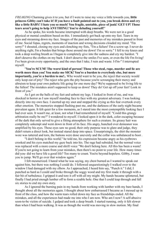 FREAKING Charming gives it to you, but if I were to raise my voice a little towards you, little
princess Gibby can't take it! If you have a fault pointed out to you, you break down and cry
like a little BABY! I hate you so much! You fragile, unstable, piece of junk! GET UP! Those
tears aren't going to help ANYTHING! You're deluding yourself!"
         As he spoke, his words became interrupted with deep breaths. We were not in a good
physical or mental condition based on this. I immediately got back up onto my feet. Tears in my
eyes and streaming down my face. Images of the past and memories of my mistakes passed in front
of me. Social fopas, regrets, moments of inaction and wrong decisions clouded my mind. "I'm
sorry!" I shouted, closing my eyes and clenching my fists, "I'm a failure! I'm a screw-up. I never do
anything right, I'm a burden that brings those around me down! I'm so sorry." I fell to my knees and
took a deep wailing breath as I began to completely give into the sadness and cry my hardest. "I
don't deserve the clothes on my back. I don't deserve the smiles I've seen, or even the life I'm living!
I've been given every opportunity, and the ones that I take, I ruin and waste. I-I'm-" I interrupted
myself.
         "You're SCUM! The worst kind of person! Those who steal, rape, murder and lie are
worth more than you! You make me SICK! You're a burden to everybody else, but more
importantly, you're a burden to me!.. Who would want to be you, the reject that society would
only keep out of pity? The reject who gets the pity because you're scrounging their mercy and
altruism to keep your own pathetic life going for one more day? We're supposed to be living life to
the fullest! The mistakes aren't supposed to keep us down! They do! Get up off your feet! Look in
front of you."
         As I got on the balls of my feet and unbent my legs. I looked in front of me, and was
shocked in horror as I saw myself standing face to face with my greatest adversary. I was looking
directly into my own face. I snorted up my snot and stopped the crying as this fear overtook every
other emotion. The memories stopped flashing past me, and the darkness of the early night became
prevalent again. It felt quiet for a few moments, as I stared into the most contemptible looking face I
had ever seen. It wasn't me, at least, not what I had remembered of myself. "Could this grungy
arbitration really be me?" I wondered to myself. I looked upon it in the dark, color escaping because
of the dark that only served to give a fitting atmosphere for such a creature. Its greasy hair was
completely unkempt and went down in front of its face. His angry, hunched over demeanor was
amplified by his eyes. Those eyes saw no good, their only purpose was to glare and judge, they
didn't return a direct look, but instead stared deep into space. Unsurprisingly, the shirt the monster
wore was tattered and torn, the buttons were done unevenly and the collar was unbalanced to boot .
         "I don't belong in this world," he told me, his expression became angry as his eyebrows
crooked and his eyes matched my gaze back into his. The rage had subsided, but the normal voice
was replaced with a more coarse and shrill voice "We don't belong here. All this has been a waste!
If you're not going to learn from your mistakes, then there's no point to your life. How many times
did you- did we have life a good life? Too many to count. You're beyond hopeless. Gibby, I want
you to jump. We'll go over that window again."
         I felt mesmerized. I hated what he was saying, my chest burned as I wanted to speak out
against him, but there was nothing I could do. I followed unquestioningly I walked over to the
window I had damaged with my elbow. As I approached, I heard him say, "Punch it." I did, I
punched as hard as I could and broke through the soggy wood and my first made it through with a
fair bit of turbulence. I gripped it and tore it off with all my might. My hands became splintered, but
finally I had pried enough lumber off to form a sizable hole. One that I could leap through and fall
six stories to end my own story.
         As I ignored the burning pain in my hands from working with lumber with my bare hands, I
thought about all the memories again. I thought about how embarrassed I became as I messed up in
front of the class, and how the warm tears rolled down my face as friendships ended. All the
mistakes, and all the experiences had made me into who I am now. Who am I now? A self-abusive
soon-to-be victim of suicide. I gulped and took a deep breath. I started running, only it felt slower
than when I had been walking. It was as though the world was moving in slow motion. My final
 