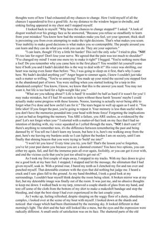 thoughts were of how I had exhausted all my chances to change. How I told myself of all the
chances I squandered to live a good life. As my distance to the window began to dwindle, and
sinking feeling appeared in my chest and I stopped myself.
          I looked back to myself. "Why have the chances to change stopped?" I asked. "A look of
disgust washed over his grungy face as he answered, "Because you refuse so steadfastly to learn
from your mistakes! You know how bad the mistakes make you feel, yet your ignorant, thick skull
is preventing you from even attempting to make the right decisions. That's what makes you scum.
Your inability to make good decisions is what makes you so contemptible. The people around you
can learn and they can do what you wish you can do. They are your superiors."
         "I can learn, though! I'll try a little bit harder! This isn't the only solu-" I tried to plea. "NO!
It's too late for regret! Don't lose your nerve. We agreed that the pain was too much to shoulder!"
"I've changed my mind! I want one more try to make it right!" I begged. "You're nothing more than
a fool! Do you remember why you came here in the first place?! You wouldn't let yourself come
here if both you and I hadn't decided this is the way to deal with it!" His voice was shrilling, our
heart was racing even faster than before. "No, I was going to sleep on it first, that's why I came
here. We hadn't decided anything yet!" Anger began to simmer again, I knew I couldn't just take
such a matter so trifling. "You're so annoying! You made up your mind the second you stepped foot
in the abandoned part of town. You were stalling when you started looking for a tarp in this
abandoned complex! You know, I know, we know that this is the answer you need. You may not
want it, but life is too hard for a light-weight like you."
         "What are you talking about?! Life is hard? It wouldn't be half as hard if it wasn't for you! I
may make mistakes, but if I had 30 seconds to learn without these harsh 'lessons' maybe I could
actually make some progress with these lessons. Noooo, learning is actually never being able to
forget what I've done and how awful I am for it." The tears began to well up again as I said it. "You
little idiot! If you forget the past, you're going to repeat it. Your memory is less than useful when
you don't have the memories pounded into your head with brute force! Forgetting the implications
is just as bad as forgetting the memory. You ARE a failure, you ARE useless, as evidenced by the
past! Let's not forget when you-" I retorted with a matter-of-fact look on my face that I had no
intention of dealing with, my voice squeaked as I yelled through the tears, "NO! I don't care! If
there's anything to remember now, it's the difference between remembering the past and being
damned by it! You tell me I don't learn my lesson, but here it is, here's me walking away from the
past, here's me leaving my burdens aside so I can lighten the burden I am on society, until I am
finally that shining beacon that you were trying to 'build' me into!"
         "I won't let you leave! Every time you try, you fail! That's the lesson you've forgotten,
you've let your past damn you because you are a damned creature! You have two options, you can
either try again, fail, and feel the immense pain all over again, foolishly, or you can get it over with,
and end the vicious cycle that you're just too afraid to get out of."
         As I took my first couple of steps away, I stopped in my tracks. With my face down to give
me a good look at my bare feet. I stopped, I stopped and let the message, the ultimatum that I had
given myself, soak in. With a primal roar, I bared my teeth as I clenched my fist and ran over and
punched myself. That detestable creature with the eyes that did nothing but judge me. I heard a
crack and I saw glass fall to the ground. As my hand throbbed, I took a good look at my
surroundings. I couldn't hear myself think despite the room being silent. A broken mirror was at my
feet, but my detestable image was finally out of the room. It was just me, and no abusive thoughts
to keep me down. I walked back to my tarp, removed a couple shards of glass from my hand, and
tore off some of the cloth from the bottom of my shirt to make a makeshift bandage and stop the
bleeding, and slept the best sleep I had ever experienced in the last couple years.
         As I woke up, feeling refreshed, despite sleeping on the soggy floor of a dusty, abandoned
complex, i looked over at the scene of my bout with myself. I looked down at the shards and
noticed that visage which had been illuminated by the morning sky. It looked different in that
morning's light. The shirt and the hair still looked like a mess, but the eyes and the expression were
radically different. A small smile of satisfaction was on its face. The shattered parts of the old
 