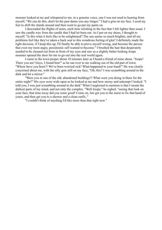monster looked at me and whispered to me, in a genuine voice, one I was not used to hearing from
myself, "We can do this, don't let the past damn you any longer." I had a grin on my face. I used my
feet to shift the shards around and then went to go put my pants on.
        I descended the flights of stairs, each time relishing in the fact that I felt lighter than usual. I
saw the candle wax from the candle that I had let burn out. As I put on my shoes, I thought to
myself, "Is this what it feels like to be enlightened? The sun seems so much brighter, and all my
problems feel like they've taken a back seat to this wondrous feeling of glee! I definitely made the
right decision, if I keep this up, I'll finally be able to prove myself wrong, and become the person
that even my most angry, pessimistic self wanted to become." I brushed the hair that desperately
needed to be cleaned out from in front of my eyes and saw as a slightly better looking Joope
monster opened the door for me to go out into the real world again.
        I came to the town proper about 10 minutes later as I heard a friend of mine shout, "Joope!
There you are! Guys, I found him!" as he ran over to me walking out of the old part of town.
"Where have you been?! We've been worried sick! What happened to your hand?" He was clearly
concerned about me, with the silly grin still on my face, "Oh, this? I was scrambling around in the
dark and hit a mirror."
        "Were you in one of the old, abandoned buildings?! What were you doing in there for the
entire night?" His eyes were wide open as he looked at me and how messy and unkempt I looked. "I
told you, I was just scrambling around in the dark" What I neglected to mention is that I meant the
darkest parts of my mind, and not only the complex. "Well Joope," he sighed, "seeing that look on
your face, that time away did you some good! Come on, lets get you to the nurse to fix that hand of
yours, and then get you to a shower and a clean outfit,."
        "I couldn't think of anything I'd like more than that right now."
 