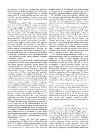 of sexual energy, or libido, into a physical act or a different
emotion in order to avoid confrontation with the sexual urge,
which is contrary to the individual's belief or ascribed
religious belief. It is based on the idea that sexual energy can
be used to create a spiritual nature which in turn can create
more sensual works, instead of one's sexuality being
unleashed raw.
What is obvious in Gatsby’s behavior and some characters
of the story like Daisy and Tom, is Id, ego, and superego.
These are the three parts of the human psyche. According to
the Sigmund Freud "The id is the impulsive (and unconscious)
part of our psyche which responds directly and immediately
to the instincts. The id is not affected by reality, logic or the
everyday world. The idea that every wishful impulse should
be satisfied immediately, regardless of the consequences"
(Mcleod) Superego is the part of the mind-set that appeals
more to pathos and emotion. "The conscience tells what is
right and wrong, and forces the ego to inhibit the id in pursuit
of morally acceptable, not pleasurable or even realistic,
goals." (Stevenson) In the middle, the ego will serve as a
mediator between the two opposite parts of the mind. "The
ego is part of personality that mediates the demands of the id,
the superego and reality. The ego prevents us from acting on
our basic urges (created by the id), but also works to achieve
a balance with our moral and idealistic standards (created by
the superego)." (Cherry)
Internal motivations are one of the strongest powers that
drive the characters in the Story to act as they do and to place
them behind particular occurrences. Freud’s tripartite of
mind structures id, ego and superego serve as the mobiles
which the characters inevitably drive down to their own
demises. Gatsby is driven by his desire for Daisy Buchanan
on the id level. As Edwin Fussell marks, his pursuit of
materialism is based on the belief that "all the magic of the
world can be had for money." On the ego level, he develops a
conflicting personality on the super-ego level, paradoxically
moral and immoral at the same time. Nick Caraway, the
narrator, is mainly acting as Gatsby’s super-ego,
continuously giving judgments and warnings to him; he also
ends his relationship and get back home before starting a new
one, evidently, just for Gatsby. Tom Buchanan is on the id
level, as he lives for "instant gratification without caring for
any type of consequence." (Cherry) He cheats on Daisy,
punches a woman, and is blatantly racist and sexist, as
Fitzgerald elaborates and proves that "Tom's commodity
psychology is not limited to his relationships with women."
(Tyson 42) Similarly to her husband, Daisy is also on the id
level, caring only about money and materialism, being able to
live with all the hurt that she has caused Gatsby, and even
allowing Gatsby to take the blame for her fault in killing the
same woman that her husband was having an abusive affair
with. Money is associated with excrement in psychoanalysis
and becomes evident with the progression of my study as one
of several anal images that form a part of the fictional thread.
Daisy's voice is "full of money" and Daisy herself is referred
to as the "golden girl".
As Caraway narrates, the other three characters
continuously clash with these motives, as "Tom, Daisy and
Gatsby all reveal the psychological politics of the American
dream's commodification of identity." (Tyson 41) Because all
of the characters have an inconsistency in their three mind
structures, each are so flawed beyond repair because either id
or superego are so unbelievably overmatch, that ego is
drowned out and cannot mediate between the clashing two.
The relationship between Tom and Daisy Buchanan also
has some problems, psychological. Daisy Buchanan displays
symptoms of an inferiority complex (An inferiority complex,
often used to mean low self-esteem, is a feeling of intense
insecurity) due to the belittling treatment she endures from
her husband.
Daisy's inferiority lies within her relationship, described as
"faulty... where abilities and attitudes are denigrated or
rejected by other people. The inferiority complex is a need to
validate one’s self by others." (Laing) Here, 'others' is
equivalent to her husband Tom. Daisy Buchanan's constant
disoriented disposition is an outcome of the emotionally and
physically abusive relationship with her husband. The
character does not try to break out of the norms that her
husband and society has put upon her; instead, she elaborates
with those stereotypes due to the continuous inferiority
complex she develops. Daisy Buchanan is a psychologically
strong character who ends up submitting to the ignorant
dominance of her husband, Tom, due to her realization of the
place of a woman in the 1920’s upper class society.
In fact features of The Great Gatsby are almost all of its
prominent characters, along with the less significant: Myrtle,
Jordan and George, in some romantic and sexual
relationships in various strengths. Such relationships in
psychoanalytic terms are actually believed to be the
re-enactment of initial unresolved conflicts that once
occurred in the family and were repressed at an early age.
These conflicts that operate between id, ego, and superego,
remain always unresolved and tend to be checked primarily
by defense mechanisms while at other times they arouse
anxiety and dredge up the repressed, thus being repressed
again on both occasions. The repressed, hence, must be
negotiated by ego so they may release themselves in
non-destructive behavioral patterns lest they evolve into a
crisis.
almost all romantic bonds in the novel, even Tom and
Daisy’s, either manifest a hollow emotional attachment or
have worn out miserably since the characters fail to relive the
painful experience of the unconscious, break down all
defense mechanisms to release the repressed, and exploit the
scopes of gratification offered by ego, the world of reality.
The unresolved conflicts in the characters’ psyche in the
novel, in this sense, therefore, bespeak the work’s
consideration as a psychological drama of dysfunctional love
III. CONCLUSION
F. Scott Fitzgerald’s The Great Gatsby impresses on the
readers as a story on a youth with poor beginnings who is in a
headlong pursuit of the American Dream and through it love
and social standing. And the affection of Unconsciousness
mind, feeling(s) of inferiority, Sexual sublimation Id, ego,
and superego obviously have seen in the story. .Despite this
capacity, however, the work fascinates its readers more by its
characters’ intriguing romantic and sexual relationships
doomed ultimately by a tragic outgrowth. In this light,
therefore, the appeal of the story seems to ensue not from its
mere narrative progression but largely from the dramatization
 