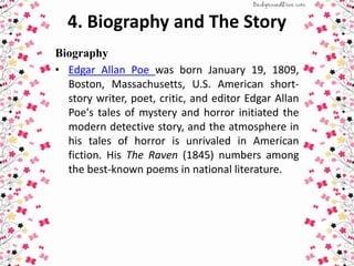 4. Biography and The Story
Biography
• Edgar Allan Poe was born January 19, 1809,
Boston, Massachusetts, U.S. American short-
story writer, poet, critic, and editor Edgar Allan
Poe's tales of mystery and horror initiated the
modern detective story, and the atmosphere in
his tales of horror is unrivaled in American
fiction. His The Raven (1845) numbers among
the best-known poems in national literature.
 