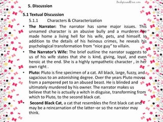 5. Discussion
5.1 Textual Discussion
5.1.1 Characters & Characterization
• The Narrator: The narrator has some major issues. This
unnamed character is an abusive bully and a murderer. He
made home a living hell for his wife, pets, and himself. In
addition to the details of his heinous crimes, he reveals his
psychological transformation from “nice guy” to villain.
• The Narrator’s Wife: The brief outline the narrator suggests to
us of his wife states that she is kind, giving, loyal, and even
heroic at the end. She is a highly sympathetic character , in her
own right .
• Pluto: Pluto is fine specimen of a cat. All black, large, fuzzy, and
sagacious to an astonishing degree. Over the years Pluto moves
from a pampered pet to an abused beast. He is blinded and
ultimately murdered by his owner. The narrator makes us
believe that he is actually a witch in disguise, transforming from
which to Pluto, to the second black cat.
• Second Black Cat, a cat that resembles the first black cat and
may be a reincarnation of the latter–or so the narrator may
think.
 