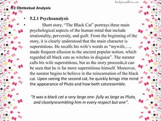 5.2 Contextual Analysis
• 5.2.1 Psychoanalysis
• Short story, “The Black Cat” portrays three main
psychological aspects of the human mind that include
irrationality, perversity, and guilt. From the beginning of the
story, it is clearly understood that the main character is
superstitious. He recalls his wife’s words as “mywife,…,
made frequent allusion to the ancient popular notion, which
regarded all black cats as witches in disguise”. The narator
calls his wife superstitious, but as the story proceeds,it can
be seen that he is far more superstitious himself. Moreover,
the narator begins to believe in the reincarnation of the black
cat. Upon seeing the second cat, he quickly brings into mind
the appearance of Pluto and how both catsresemble.
“It was a black cat a very large one- fully as large as Pluto,
and closelyresembling him in every respect but one”.
 